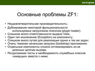 история



          Основные проблемы ZF1:
●   Неудовлетворительная производительность;
●   Дублирование некоторой функциональности
       используемых загрузчиков плагинов (plugin loader);
●   Слишком много ответственности выдано View;
●   Один тип исключения (Exception) на компоненту;
●   Слишком много путей для реализации одних и тех же задач;
●   Очень тяжелая начальная загрузка (bootstrap) приложения;
●   Отдельные компоненты сложно оптимизировать из-за
       длинных цепочек вызова;
●   Ресурсоемкие тесты и необходимость служебных классов
       «живущих» вместе с ними;
 