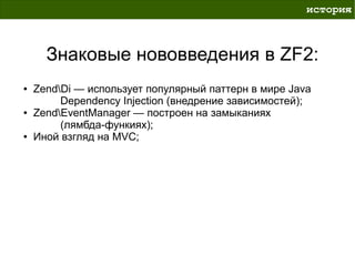 история



      Знаковые нововведения в ZF2:
●   ZendDi — использует популярный паттерн в мире Java
         Dependency Injection (внедрение зависимостей);
●   ZendEventManager — построен на замыканиях
         (лямбда-функиях);
●   Иной взгляд на MVC;
 