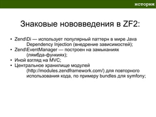 история



      Знаковые нововведения в ZF2:
●   ZendDi — использует популярный паттерн в мире Java
         Dependency Injection (внедрение зависимостей);
●   ZendEventManager — построен на замыканиях
         (лямбда-функиях);
●   Иной взгляд на MVC;
●   Центральное хранилище модулей
         (http://modules.zendframework.com/) для повторного
         использования кода, по примеру bundles для symfony;
 