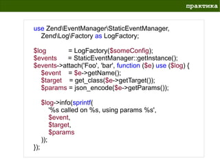 практика


use ZendEventManagerStaticEventManager,
  ZendLogFactory as LogFactory;

$log       = LogFactory($someConfig);
$events    = StaticEventManager::getInstance();
$events->attach('Foo', 'bar', function ($e) use ($log) {
   $event = $e->getName();
   $target = get_class($e->getTarget());
   $params = json_encode($e->getParams());

      $log->info(sprintf(
          '%s called on %s, using params %s',
          $event,
          $target,
          $params
      ));
});
 