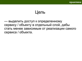 практика



                 Цель

— выделить доступ к определенному
сервису / объекту в отдельный слой, дабы
стать менее зависимым от реализации самого
сервиса / объекта.
 