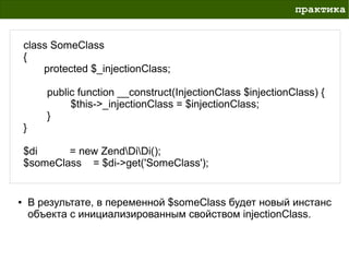 практика


    class SomeClass
    {
        protected $_injectionClass;

           public function __construct(InjectionClass $injectionClass) {
                $this->_injectionClass = $injectionClass;
           }
    }

    $di     = new ZendDiDi();
    $someClass = $di->get('SomeClass');


●       В результате, в переменной $someClass будет новый инстанс
        объекта с инициализированным свойством injectionClass.
 
