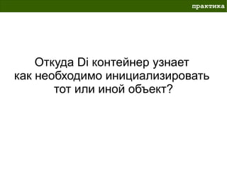 практика




    Откуда Di контейнер узнает
как необходимо инициализировать
       тот или иной объект?
 