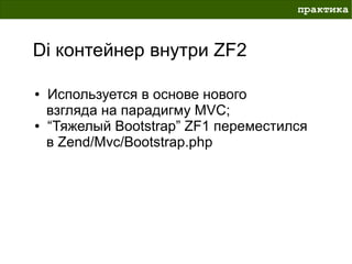 практика



Di контейнер внутри ZF2

●   Используется в основе нового
    взгляда на парадигму MVC;
●   “Тяжелый Bootstrap” ZF1 переместился
    в Zend/Mvc/Bootstrap.php
 