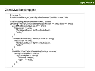 практика

Zend/Mvc/Bootstrap.php
   $di = new Di;
   $di->instanceManager()->addTypePreference('ZendDiLocator', $di);

   // Default configuration for common MVC classes
   $diConfig = new DiConfiguration(array('definition' => array('class' => array(
      'ZendMvcRouterRouteStack' => array(
         'instantiator' => array(
            'ZendMvcRouterHttpTreeRouteStack',
            'factory'
         ),
      ),
      'ZendMvcRouterHttpTreeRouteStack' => array(
         'instantiator' => array(
            'ZendMvcRouterHttpTreeRouteStack',
            'factory'
         ),
      ),
      'ZendMvcViewDefaultRenderingStrategy' => array(
         'setLayoutTemplate' => array(
            'layoutTemplate' => array(
               'required' => false,
               'type' => false,
            ),
         ),
      )
 