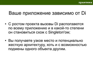 практика



    Ваше приложение зависимо от Di
●   С ростом проекта вызовы Di расползаются
    по всему приложению и в какой-то степени
    он становиться схож с Singleton'ом;

●   Вы получаете узкое место и потенциально
    жесткую архитектуру, хоть и с возможностью
    подмены одного объекта другим.
 