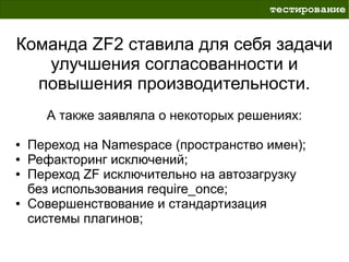 тестирование


Команда ZF2 ставила для себя задачи
   улучшения согласованности и
  повышения производительности.
      А также заявляла о некоторых решениях:

●   Переход на Namespace (пространство имен);
●   Рефакторинг исключений;
●   Переход ZF исключительно на автозагрузку
    без использования require_once;
●   Совершенствование и стандартизация
    системы плагинов;
 