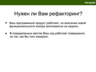 теория



   Нужен ли Вам рефакторинг?
Ваш программный продукт работает, но внесение новой
функциональности иногда затягивается на недели;

В определенных местах Ваш код работает совершенно
не так, как Вы того ожидали;
 