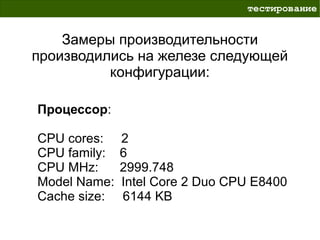тестирование


    Замеры производительности
производились на железе следующей
          конфигурации:

Процессор:

CPU cores:    2
CPU family:   6
CPU MHz:      2999.748
Model Name:   Intel Core 2 Duo CPU E8400
Cache size:   6144 KB
 