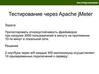 тестирование



  Тестирование через Apache jMeter
Задача

Протестировать отказоустойчивость фреймворка
при нагрузке 3000 пользователей в минуту на протяжении
10-ти минут в локальной сети.

Решение

2 ноутбука через wifi каждые 400 миллисекунд осуществляют
10 одновременных подключений к серверу;
 