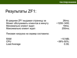 тестирование



Результаты ZF1:

В среднем ZF1 выдавал страницу за            26ms;
Может обслуживать клиентов в минуту     ~1200-1400;
Минимально клиент ждал                       19ms;
Максимально клиент ждал                     250ms;

Пиковая нагрузка на сервер составила:

RAM                                        ~10 MB;
CPU                                     ~38%-50%;
Load Average                                 0.39;
 