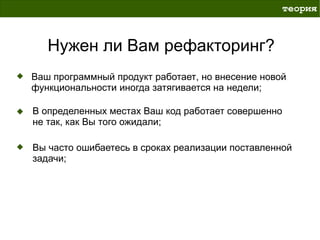 теория



   Нужен ли Вам рефакторинг?
Ваш программный продукт работает, но внесение новой
функциональности иногда затягивается на недели;

В определенных местах Ваш код работает совершенно
не так, как Вы того ожидали;

Вы часто ошибаетесь в сроках реализации поставленной
задачи;
 