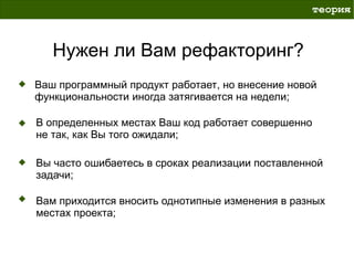 теория



   Нужен ли Вам рефакторинг?
Ваш программный продукт работает, но внесение новой
функциональности иногда затягивается на недели;

В определенных местах Ваш код работает совершенно
не так, как Вы того ожидали;

Вы часто ошибаетесь в сроках реализации поставленной
задачи;

Вам приходится вносить однотипные изменения в разных
местах проекта;
 