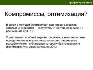 профилирование



Компромиссы, оптимизация?
В связи с текущей архитектурой единственный выход,
который мне видится — выпустить Di контейнер в виде Си
расширения для PHP;

Я реализовал пробный вариант решения, в котором учтены
еще далеко не все возможные инъекции, задуманные
разработчиками, и благодаря которому быстродействие
фреймворка уже увеличилось на 20%;
 