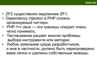 выводы


●   ZF2 существенно медленнее ZF1;
●   Dependency injection в PHP сложно
    организуемый паттерн.
●   PHP !== Java — эти границы следует очень
    четко понимать;
●   Тестирование решает многие проблемы
     выбора инструмента или методик;
●   Любое заявление среди разработчиков,
    и мое в частности, должно быть перепроверено
    вами лично и сделаны собственные выводы;
 