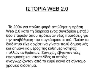 ΙΣΤΟΡΙΑ WEB 2.0


 Το 2004 για πρώτη φορά ειπώθηκε η φράση
Web 2.0 κατά τη διάρκεια ενός συνεδρίου μεταξύ
δύο εταιριών όπου πρότειναν νέες προτάσεις για
την αναβάθμιση του παγκόσμιου ιστού. Πλέον το
διαδίκτυο είχε αρχίσει να γίνεται πολύ δημοφιλές
και σημαντικό μέρος της καθημερινότητας
πολλών ανθρώπων. Συνεχώς έβγαιναν νέες
εφαρμογές και ιστοσελίδες οι οποίες
αναγνωρίζονταν από το ευρύ κοινό σε σύντομο
χρονικό διάστημα.
 