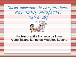 Curso operador de computadores
    EAJ- UFRN- PRONATEC
          Caicó- RN


     Professor:Célia Fonseca de Lima
 Aluno:Tatiane karine de Medeiros Lucena
 