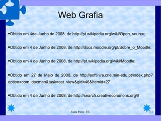 Web Grafia Obtido em 4de Junho de 2008, de http://pt.wikipedia.org/wiki/Open_source; Obtido em 4 de Junho de 2008, de http://docs.moodle.org/pt/Sobre_o_Moodle; Obtido em 4 de Junho de 2008, de http://pt.wikipedia.org/wiki/Moodle; Obtido em 27 de Maio de 2008, de http://softlivre.crie.min-edu.pt/index.php?option=com_docman&task=cat_view&gid=46&Itemid=27 Obtido em 4 de Junho de 2008, de http://search.creativecommons.org/# 