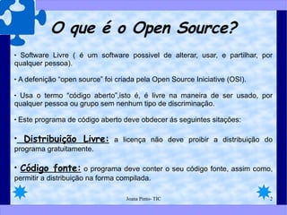O que é o Open Source? Software Livre ( é um software possivel de alterar, usar, e partilhar, por qualquer pessoa). A defenição “open source” foi criada pela Open Source Iniciative (OSI). Usa o termo “código aberto”,isto é, é livre na maneira de ser usado, por qualquer pessoa ou grupo sem nenhum tipo de discriminação. Este programa de código aberto deve obdecer ás seguintes sitações:  Distribuição Livre:  a licença não deve proibir a distribuição do programa gratuitamente.  Código fonte:  o programa deve conter o seu código fonte, assim como, permitir a distribuição na forma compilada. 