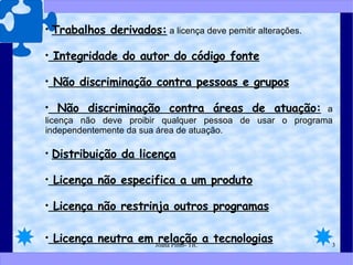 Trabalhos derivados:  a licença deve pemitir alterações. Integridade do autor do código fonte Não discriminação contra pessoas e grupos Não discriminação contra áreas de atuação:  a licença não deve proibir qualquer pessoa de usar o programa independentemente da sua área de atuação. Distribuição da licença Licença não especifica a um produto Licença não restrinja outros programas Licença neutra em relação a tecnologias 