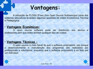 Vantagens: A utilização de FLOSS (Free,Libre Open Source Software)por parte dos sistemas educativos levantam algumas questões de ordem Económica, Técnica e Pedagógica. Vantagens Económicas: O open source software pode ser distribuido aos alunos e professores,sem que estes tenham qualquer tipo de custos. Vantagens Técnicas : O open source é mais fiável do que o software propriatário, isto porque o desenvolvimento e manutenção dos programas são realizados por profissionais e voluntários, enquanto que o software propriatário é so feito por um indivíduo. 