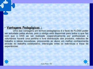 Vantagens Pedagógicas :   Uma das vantagens em termos pedagógicos é o facto do FLOSS poder ser estudado pelos alunos, pois o código está disponivel para todos o que faz com que o OSS ao ser realizado cooperativamente por profissionais e voluntários haverá uma partilha e livre distribuição dos produtos, métodos de trabalho e ideias inovadoras, provocando ao aluno um melhor conhecimento através do trabalho colaborativo, interacção entre os indivíduos e troca de experiências.  