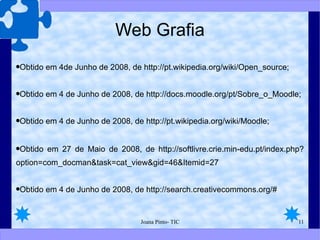 Web Grafia Obtido em 4de Junho de 2008, de http://pt.wikipedia.org/wiki/Open_source; Obtido em 4 de Junho de 2008, de http://docs.moodle.org/pt/Sobre_o_Moodle; Obtido em 4 de Junho de 2008, de http://pt.wikipedia.org/wiki/Moodle; Obtido em 27 de Maio de 2008, de http://softlivre.crie.min-edu.pt/index.php?option=com_docman&task=cat_view&gid=46&Itemid=27 Obtido em 4 de Junho de 2008, de http://search.creativecommons.org/# 