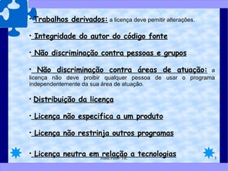 Trabalhos derivados:  a licença deve pemitir alterações. Integridade do autor do código fonte Não discriminação contra pessoas e grupos Não discriminação contra áreas de atuação:  a licença não deve proibir qualquer pessoa de usar o programa independentemente da sua área de atuação. Distribuição da licença Licença não especifica a um produto Licença não restrinja outros programas Licença neutra em relação a tecnologias 