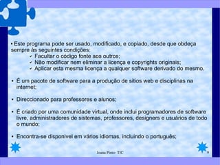 Este programa pode ser usado, modificado, e copiado, desde que obdeça sempre às seguintes condições: Facultar o código fonte aos outros; Não modificar nem eliminar a licença e copyrights originais; Aplicar esta mesma licença a qualquer software derivado do mesmo. É um pacote de software para a produção de sitios web e disciplinas na internet; Direccionado para professores e alunos; É criado por uma comunidade virtual, onde inclui programadores de software livre, administradores de sistemas, professores, designers e usuários de todo o mundo; Encontra-se disponivel em vários idiomas, incluindo o português; 