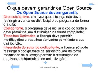 O que devem garantir os Open Source Os Open Source devem garantir: Distribuição livre , uma vez que a licença não deve restringir a venda ou distribuição do programa de forma gratuita; Código fonte , o programa deve incluir o codigo fonte e deve permitir a sua distribuição na forma compilada; Trabalhos Derivados , a licença deve permitir modificações e trabalhos derivados permitindo a sua distribuição; Integridade do autor do código fonte , a licença só pode restringir o código fonte de ser distribuido de forma modificada se a licença permitir a distribuição de arquivos patch(arquivos de actualização); 