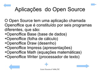 Aplicações  do Open Source O Open Source tem uma aplicação chamada Openoffice que é constituído por seis programas diferentes, que são: Openoffice Base (base de dados) Openoffice (folha de cálculo) Openoffice Draw (desenho) Openoffice Impress (apresentações) Openoffice Math (equações matemáticas) Openoffice Writer (processador de texto) 