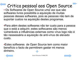 Os Softwares de Open Source uma vez que são softwares livres possibilita a aquisição de muitas pessoas desses softwares, pois as pessoas não tem de suportar custos na aquisição destes programas. Para além destes softwares não ter custo para a pessoa que o está a adquirir, estes softwuares são menos vulneráveis a influências externas como vírus logo não é tão nessessária a aquisição de anti-vírus de elevado custo. Estes softwares  de Open Source tem como maior benefício o facto de permitirem gastar mt menos dinheiro. Critica pessoal aos Open Source 