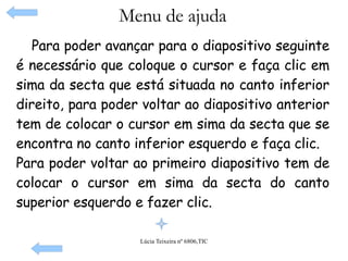 Menu de ajuda Para poder avançar para o diapositivo seguinte é necessário que coloque o cursor e faça clic em sima da secta que está situada no canto inferior direito, para poder voltar ao diapositivo anterior tem de colocar o cursor em sima da secta que se encontra no canto inferior esquerdo e faça clic. Para poder voltar ao primeiro diapositivo tem de colocar o cursor em sima da secta do canto superior esquerdo e fazer clic.    