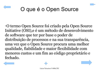 O que é o Open Source O termo Open Source foi criado pela Open Source Initiative (OSI),e é um método de desenvolvimento de software que ter por base o poder de distribuição de processos e na sua transparência, uma vez que o Open Source procura uma melhor qualidade, fiabilidade e maior flexibilidade com menores custos e um fim ao código proprietário e fechado. 