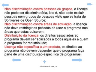 Não discriminação contra pessoas ou grupos , a licença não pode ser discriminatória, isto é, não pode excluir pessoas nem grupos de pessoas visto que se trata de Softwares de Open Source; Não discriminação contra áreas de actuação , a licença não deve restringir as pessoas de usar o programa nas áreas que estas quiserem; Distribuição da licença , os direitos associados ao programa devem ser aplicados a todos aqueles a quem o programa for redistribuido; Licença não específica a um produto,  os direitos ao programa não devem depender que o programa faça parte de uma distribuição específica de programas; 