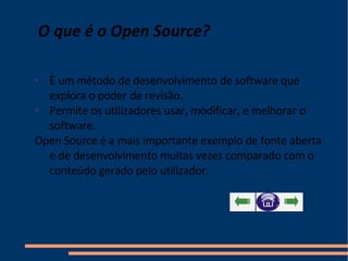 O que é o Open Source?   È um método de desenvolvimento de software que explora o poder de revisão. Permite os utilizadores usar, modificar, e melhorar o software. Open Source é a mais importante exemplo de fonte aberta e de desenvolvimento muitas vezes comparado com o conteúdo gerado pelo utilizador. 