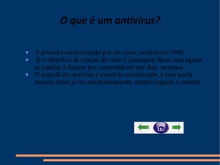 O que é um antivirus? A primeira contaminação por um vírus, ocorreu em 1988. E o objectivo da criação de vírus é justamente fazer com aquele se espalhe e fiquem nos computadores por dias, semanas... O segredo do antívirus é manté-lo actualiazado, e essa tarefa maioria deles já faz automaticamente, estanto lidgado a internet.  