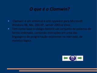 O que é o Clamwin? Clamwin é um antivírus e anti-spyware para Microsoft Windons 98, Me, 200,XP, Server 2003 e Vista. Tem como base o código-fonte(é um conjunto de palavras de forma ordenada, contendo instruções em uma das linguagens de programação existentes no mercado, de maneira lógica. 