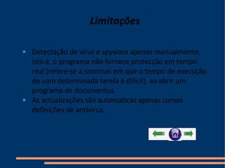 Limitações Detectação de vírus e spyware apenas manualmente, isto é, o programa não fornece protecção em tempo real (refere-se a sistemas em que o tempo de execução de uam determinada tarefa é dificil), ao abrir um programa de documentos. As actualizações são automaticas apenas comas definições de antívirus.  