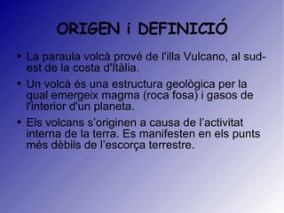 ORIGEN i DEFINICIÓ La paraula volcà prové de l'illa Vulcano, al sud-est de la costa d'Itàlia.  Un volcà és una estructura geològica per la qual emergeix magma (roca fosa) i gasos de l'interior d'un planeta. Els volcans s’originen a causa de l’activitat interna de la terra. Es manifesten en els punts més dèbils de l’escorça terrestre. 