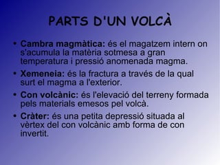 PARTS D'UN VOLCÀ Cambra magmàtica:  és el magatzem intern on s'acumula la matèria sotmesa a gran temperatura i pressió anomenada magma.  Xemeneia:  és la fractura a través de la qual surt el magma a l'exterior. Con volcànic:  és l'elevació del terreny formada pels materials emesos pel volcà.  Cràter:  és una petita depressió situada al vèrtex del con volcànic amb forma de con invertit.  