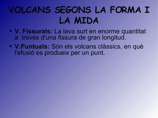 VOLCANS SEGONS LA FORMA I LA MIDA V. Fissurals:  La lava surt en enorme quantitat a  través d'una fissura de gran longitud. V.Puntuals:  S ón els volcans clàssics, en què l'efusió es produeix per un punt. 