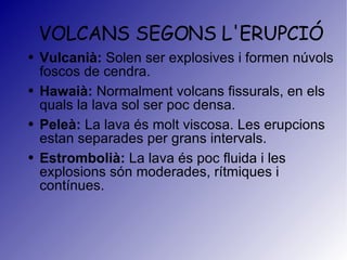 VOLCANS SEGONS L'ERUPCIÓ Vulcanià:  Solen ser explosives i formen núvols foscos de cendra. Hawaià:  Normalment volcans fissurals, en els quals la lava sol ser poc densa. Peleà:  La lava és molt viscosa. Les erupcions estan separades per grans intervals. Estrombolià:  La lava és poc fluida i les explosions són moderades, rítmiques i contínues.  
