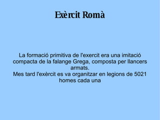 Exèrcit Romà La formació primitiva de l'exercit era una imitació compacta de la falange Grega, composta per llancers armats. Mes tard l'exèrcit es va organitzar en legions de 5021 homes cada una 