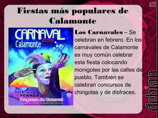 Fiestas más populares de
       Calamonte
            Los Carnavales – Se
            celebran en febrero. En los
            carnavales de Calamonte
            es muy común celebrar
            esta fiesta colocando
            monigotes por las calles del
            pueblo. También se
            celebran concursos de
            chirigotas y de disfraces.
 