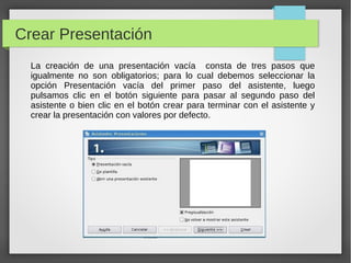 Crear Presentación
La creación de una presentación vacía consta de tres pasos que
igualmente no son obligatorios; para lo cual debemos seleccionar la
opción Presentación vacía del primer paso del asistente, luego
pulsamos clic en el botón siguiente para pasar al segundo paso del
asistente o bien clic en el botón crear para terminar con el asistente y
crear la presentación con valores por defecto.
 