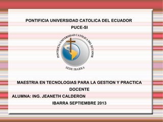 PONTIFICIA UNIVERSIDAD CATOLICA DEL ECUADOR
PUCE-SI
MAESTRIA EN TECNOLOGIAS PARA LA GESTION Y PRACTICA
DOCENTE
ALUMNA: ING. JEANETH CALDERON
IBARRA SEPTIEMBRE 2013
 