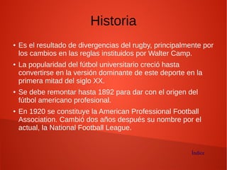 Historia
● Es el resultado de divergencias del rugby, principalmente por
los cambios en las reglas instituidos por Walter Camp.
● La popularidad del fútbol universitario creció hasta
convertirse en la versión dominante de este deporte en la
primera mitad del siglo XX.
● Se debe remontar hasta 1892 para dar con el origen del
fútbol americano profesional.
● En 1920 se constituye la American Professional Football
Association. Cambió dos años después su nombre por el
actual, la National Football League.
Índice
 