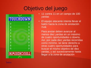 Objetivo del juego
● 11 contra 11 en un campo de 100
yardas
● El equipo atacante intenta llevar el
balón hacia la zona de anotación
rival.
Para anotar deben avanzar al
menos diez yardas en un máximo
de cuatro oportunidades o downs.
Así, por cada diez yardas recorridas
como mínimo, se tiene derecho a
otras cuatro oportunidades para
buscar el mismo objetivo de diez
yardas, y así sucesivamente hasta
llegar a la zona de anotación
Índice
 
