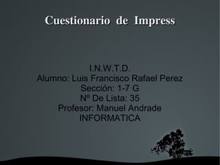   
Cuestionario de ImpressCuestionario de Impress
I.N.W.T.D.
Alumno: Luis Francisco Rafael Perez
Sección: 1-7 G
Nº De Lista: 35
Profesor: Manuel Andrade
INFORMATICA
 